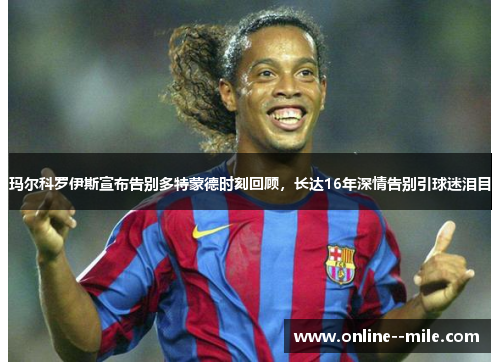 玛尔科罗伊斯宣布告别多特蒙德时刻回顾，长达16年深情告别引球迷泪目