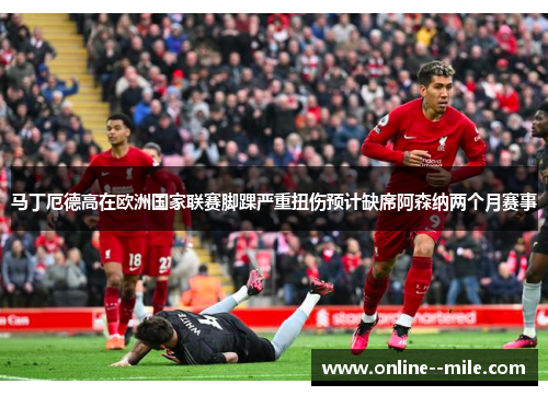 马丁厄德高在欧洲国家联赛脚踝严重扭伤预计缺席阿森纳两个月赛事