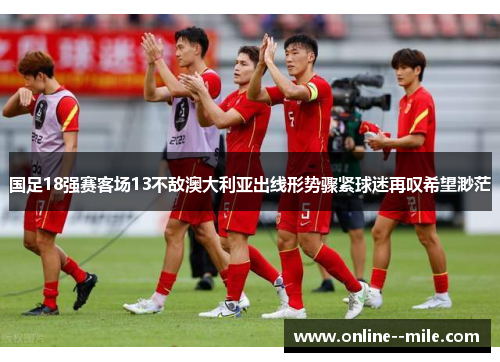 国足18强赛客场13不敌澳大利亚出线形势骤紧球迷再叹希望渺茫